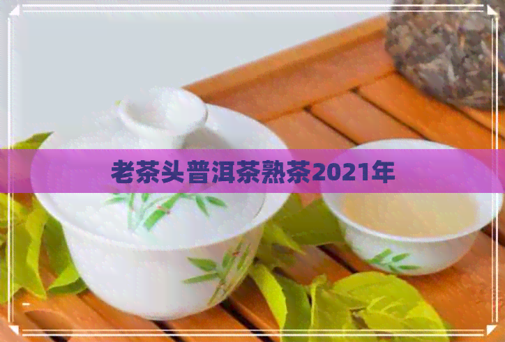 老茶头普洱茶熟茶2021年