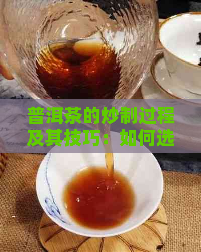 普洱茶的炒制过程及其技巧：如何选购、准备、炒制和保存普洱茶？