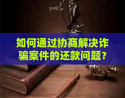 如何通过协商解决诈骗案件的还款问题？详细指南和建议