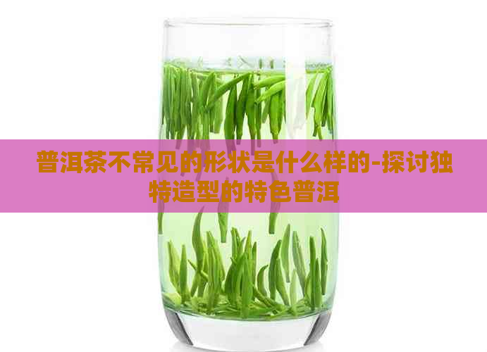 普洱茶不常见的形状是什么样的-探讨独特造型的特色普洱