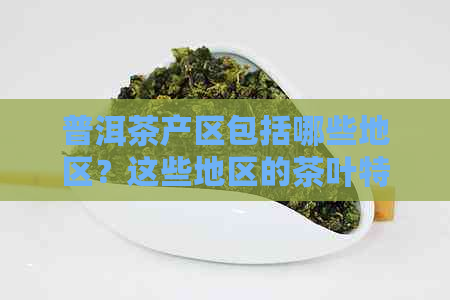 普洱茶产区包括哪些地区？这些地区的茶叶特点和品质如何？