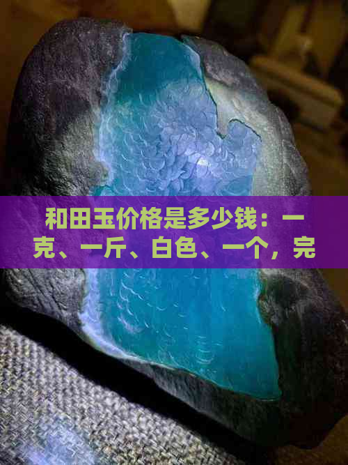 和田玉价格是多少钱：一克、一斤、白色、一个，完整且详细解答