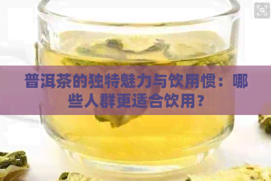 普洱茶的独特魅力与饮用惯：哪些人群更适合饮用？