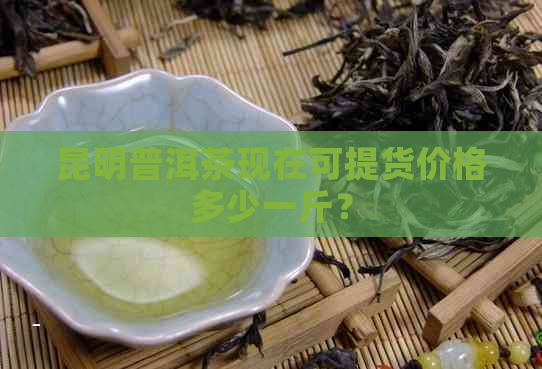 昆明普洱茶现在可提货价格多少一斤？