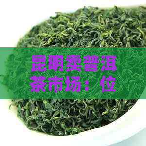 昆明卖普洱茶市场：位置与评价，批发交易指南