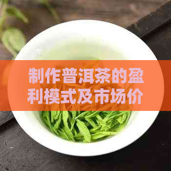 制作普洱茶的盈利模式及市场价格全解析，现在还能赚钱吗？