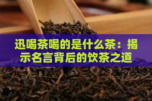 迅喝茶喝的是什么茶：揭示名言背后的饮茶之道