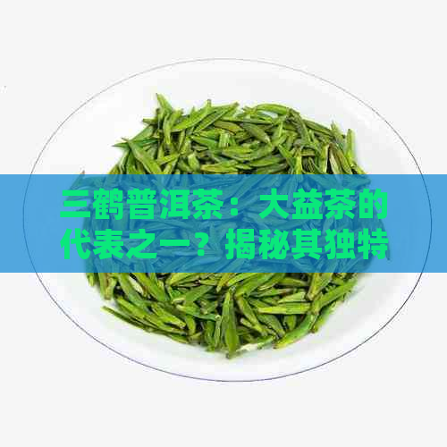 三鹤普洱茶：大益茶的代表之一？揭秘其独特的品质与地位