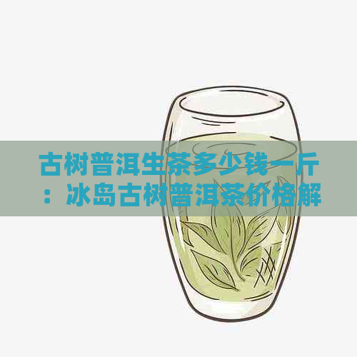 古树普洱生茶多少钱一斤：冰岛古树普洱茶价格解析