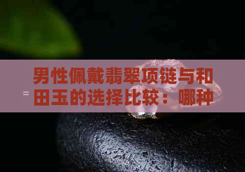 男性佩戴翡翠项链与和田玉的选择比较：哪种更适合？