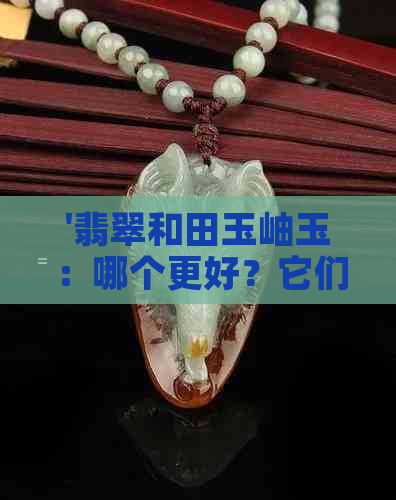 '翡翠和田玉岫玉：哪个更好？它们的区别与选择'