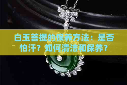 白玉菩提的保养方法：是否怕汗？如何清洁和保养？