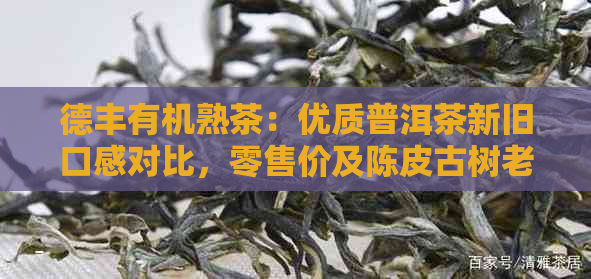 德丰有机熟茶：优质普洱茶新旧口感对比，零售价及陈皮古树老白茶详细介绍