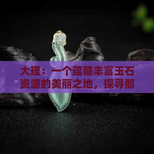 大理：一个蕴藏丰富玉石资源的美丽之地，探寻那里的独特魅力和开采历程