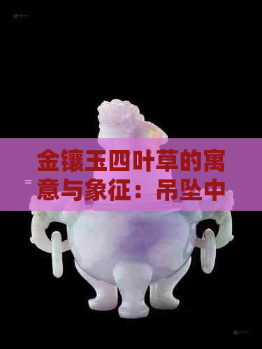 金镶玉四叶草的寓意与象征：吊坠中的吉祥与美好