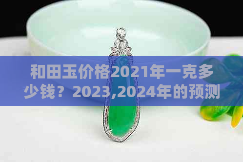 和田玉价格2021年一克多少钱？2023,2024年的预测和历史价格