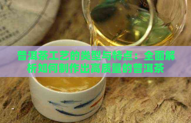 普洱茶工艺的类型与特点：全面解析如何制作出高质量的普洱茶