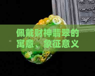 佩戴财神翡翠的寓意、象征意义及其在文化中的地位探究