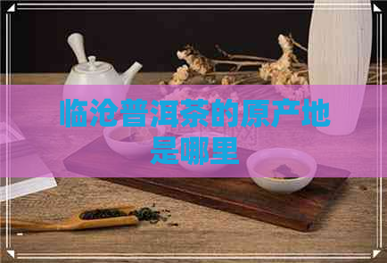 临沧普洱茶的原产地是哪里