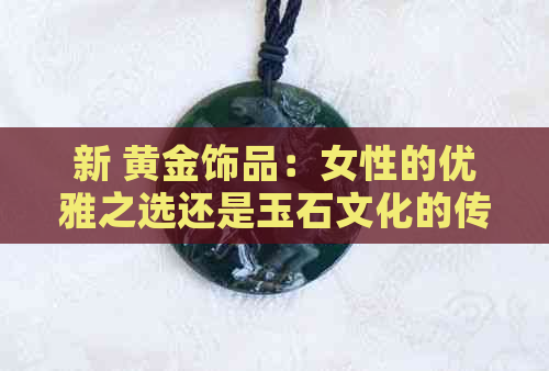 新 黄金饰品：女性的优雅之选还是玉石文化的传承？