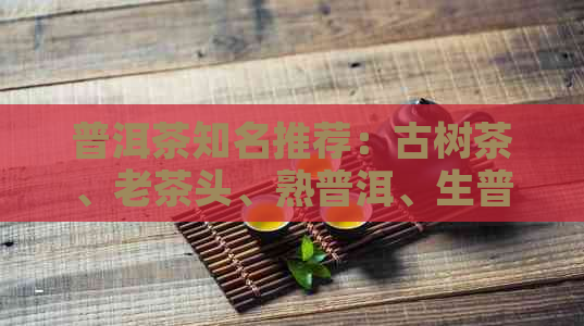 普洱茶知名推荐：古树茶、老茶头、熟普洱、生普洱等