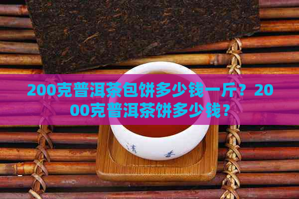 200克普洱茶包饼多少钱一斤？2000克普洱茶饼多少钱？