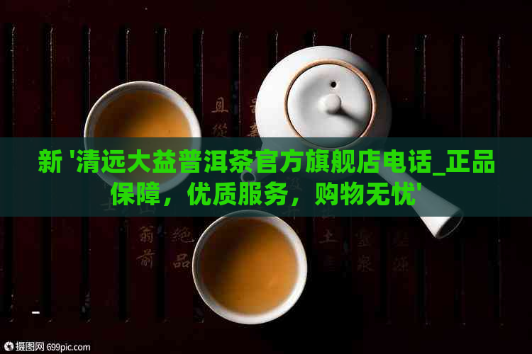 新 '清远大益普洱茶官方旗舰店电话_正品保障，优质服务，购物无忧'