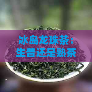 冰岛龙珠茶：生普还是熟茶？详细介绍两种类型及其特点，帮助您做出选择