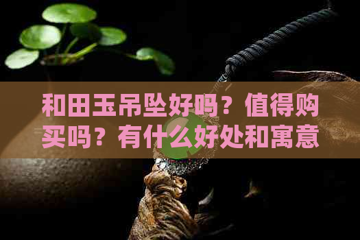 和田玉吊坠好吗？值得购买吗？有什么好处和寓意？对人身体有功效吗？