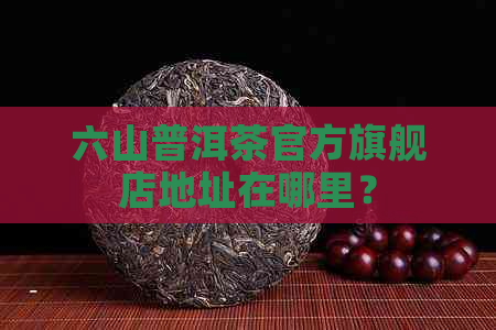 六山普洱茶官方旗舰店地址在哪里？