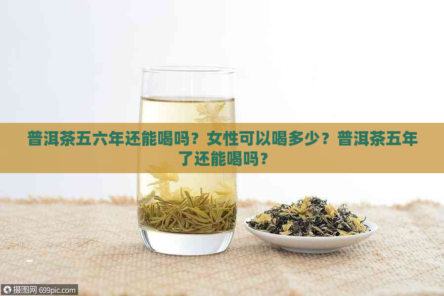 普洱茶五六年还能喝吗？女性可以喝多少？普洱茶五年了还能喝吗？