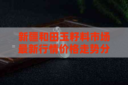 新疆和田玉籽料市场最新行情价格走势分析-新疆和田玉籽料的价格