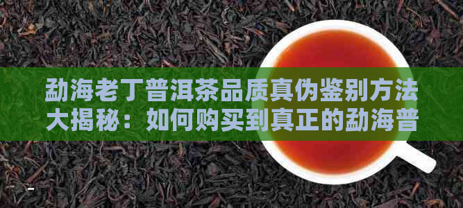 勐海老丁普洱茶品质真伪鉴别方法大揭秘：如何购买到真正的勐海普洱茶？