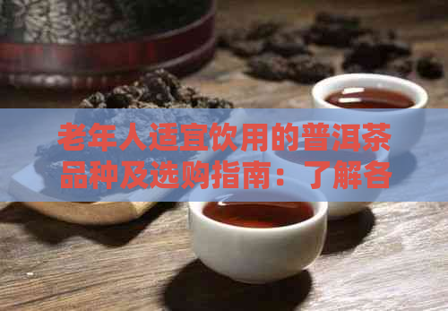 老年人适宜饮用的普洱茶品种及选购指南：了解各类型普洱茶的特点与适用情况