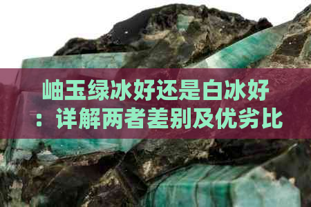 岫玉绿冰好还是白冰好：详解两者差别及优劣比较