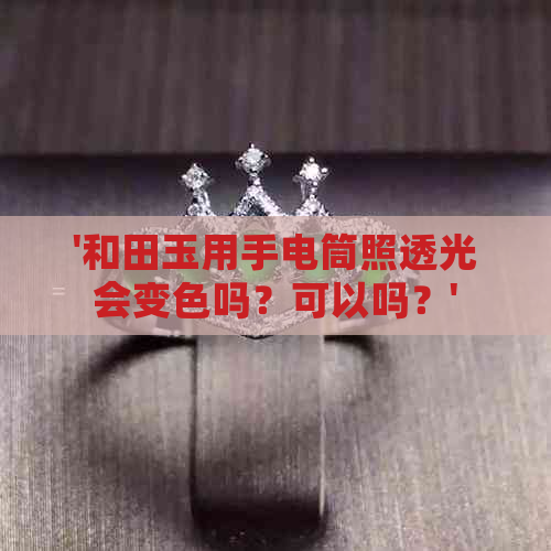 '和田玉用手电筒照透光会变色吗？可以吗？'