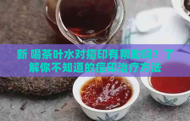 新 喝茶叶水对痘印有帮助吗？了解你不知道的痘印治疗方法