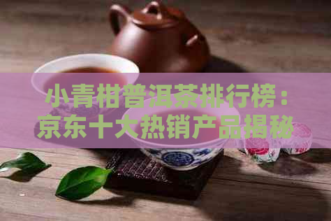 小青柑普洱茶排行榜：京东十大热销产品揭秘