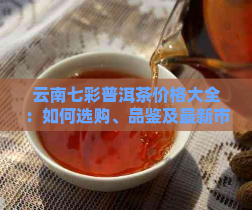 云南七彩普洱茶价格大全：如何选购、品鉴及最新市场行情解析