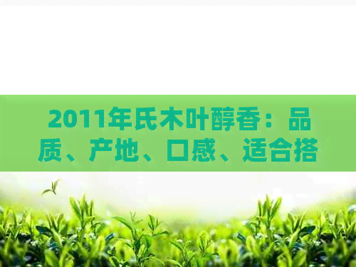 2011年氏木叶醇香：品质、产地、口感、适合搭配等全方位解析