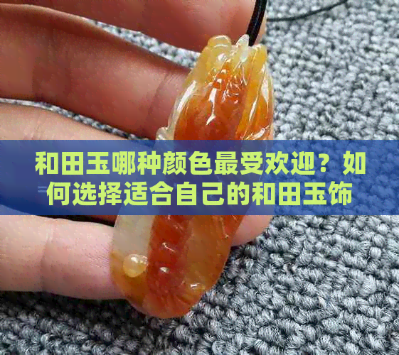 和田玉哪种颜色更受欢迎？如何选择适合自己的和田玉饰品？