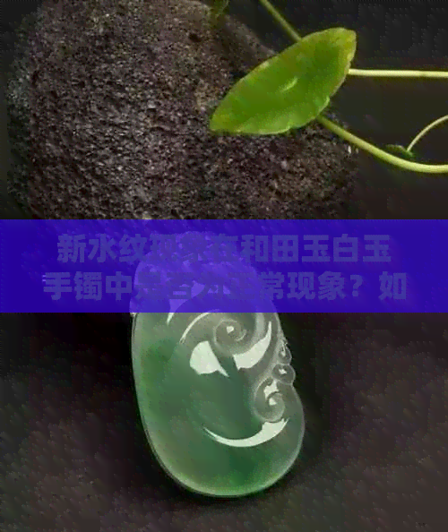 新水纹现象在和田玉白玉手镯中是否为正常现象？如何鉴别真伪？