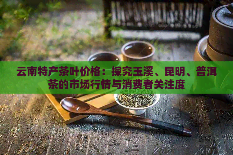 云南特产茶叶价格：探究玉溪、昆明、普洱茶的市场行情与消费者关注度