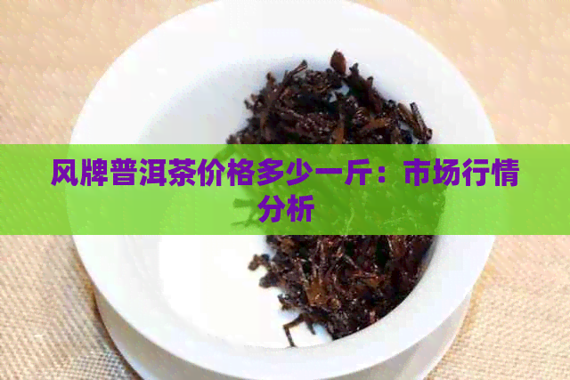 风牌普洱茶价格多少一斤：市场行情分析