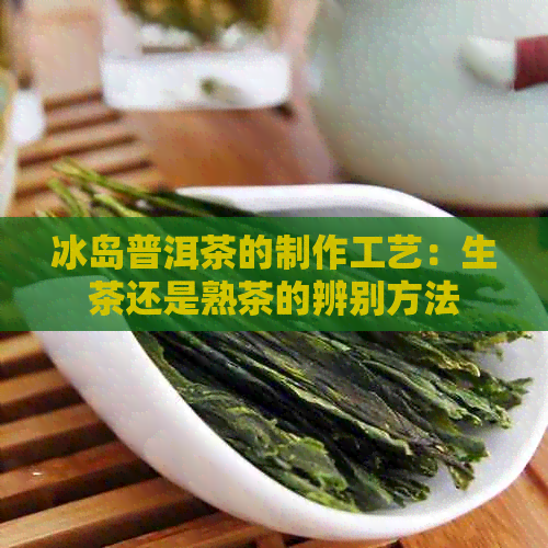 冰岛普洱茶的制作工艺：生茶还是熟茶的辨别方法