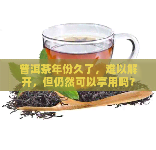 普洱茶年份久了，难以解开，但仍然可以享用吗？