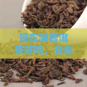 现在喝普洱茶好吗，女生？应该喝熟的还是生的？现在的普洱茶。