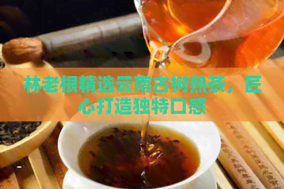 林老根精选云南古树熟茶，匠心打造独特口感