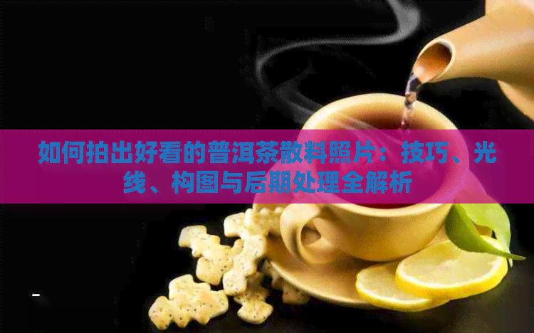 如何拍出好看的普洱茶散料照片：技巧、光线、构图与后期处理全解析