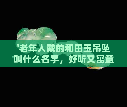 '老年人戴的和田玉吊坠叫什么名字，好听又寓意美好，你不可错过！'